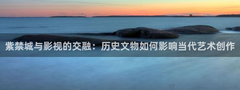 橘子视频app官网：紫禁城与影视的交融：历史文物如何影响当代艺术创作